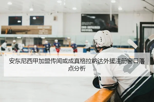 安东尼西甲加盟传闻或成真格拉纳达外援注册窗口落点分析